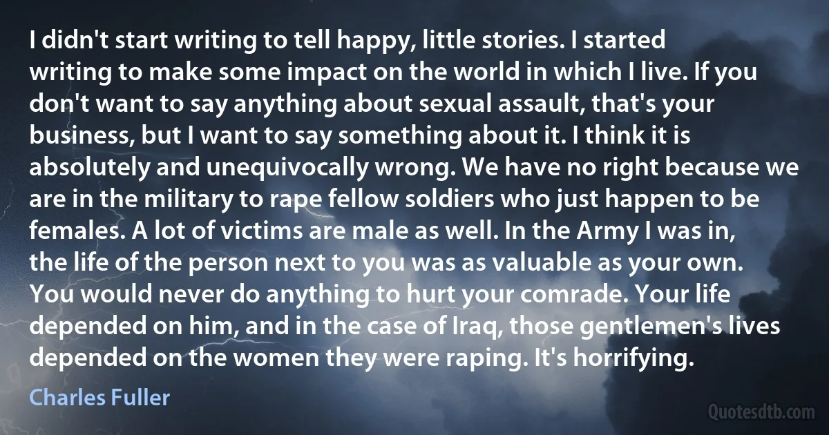 I didn't start writing to tell happy, little stories. I started writing to make some impact on the world in which I live. If you don't want to say anything about sexual assault, that's your business, but I want to say something about it. I think it is absolutely and unequivocally wrong. We have no right because we are in the military to rape fellow soldiers who just happen to be females. A lot of victims are male as well. In the Army I was in, the life of the person next to you was as valuable as your own. You would never do anything to hurt your comrade. Your life depended on him, and in the case of Iraq, those gentlemen's lives depended on the women they were raping. It's horrifying. (Charles Fuller)