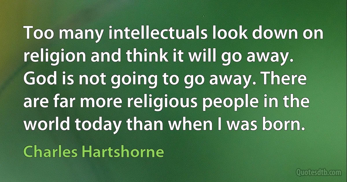 Too many intellectuals look down on religion and think it will go away. God is not going to go away. There are far more religious people in the world today than when I was born. (Charles Hartshorne)