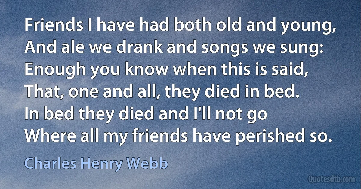 Friends I have had both old and young,
And ale we drank and songs we sung:
Enough you know when this is said,
That, one and all, they died in bed.
In bed they died and I'll not go
Where all my friends have perished so. (Charles Henry Webb)