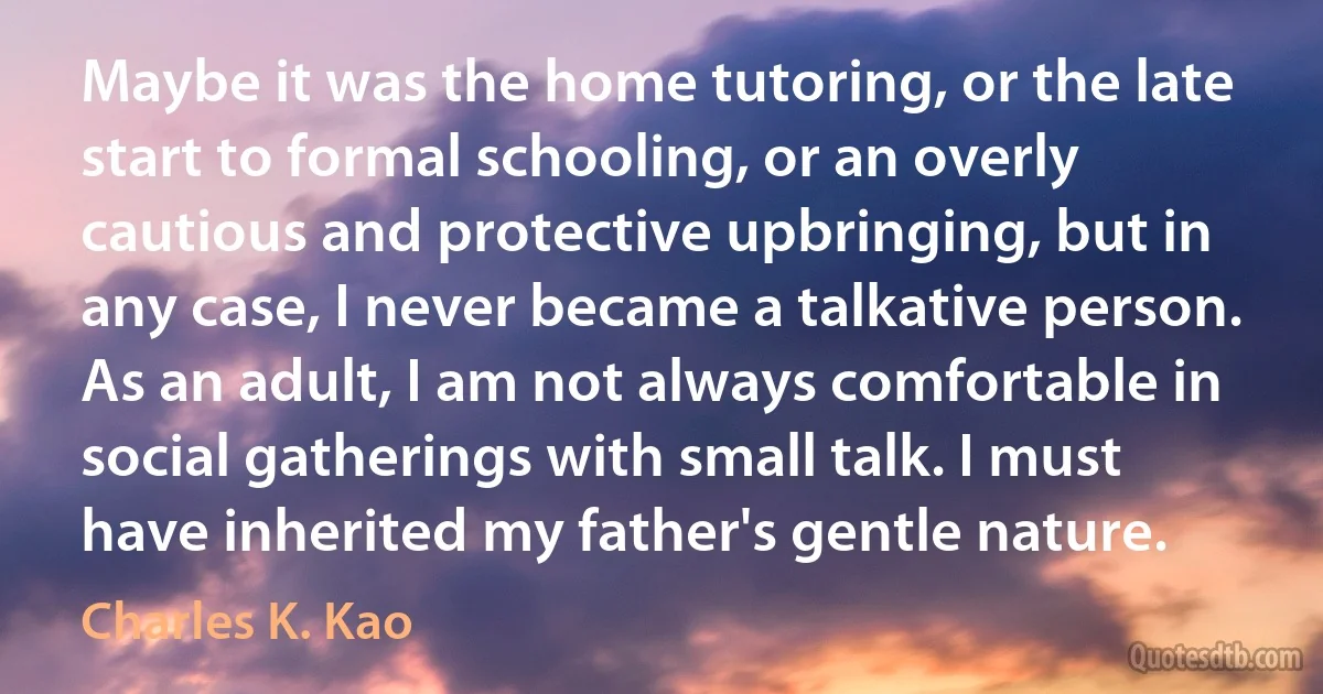 Maybe it was the home tutoring, or the late start to formal schooling, or an overly cautious and protective upbringing, but in any case, I never became a talkative person. As an adult, I am not always comfortable in social gatherings with small talk. I must have inherited my father's gentle nature. (Charles K. Kao)