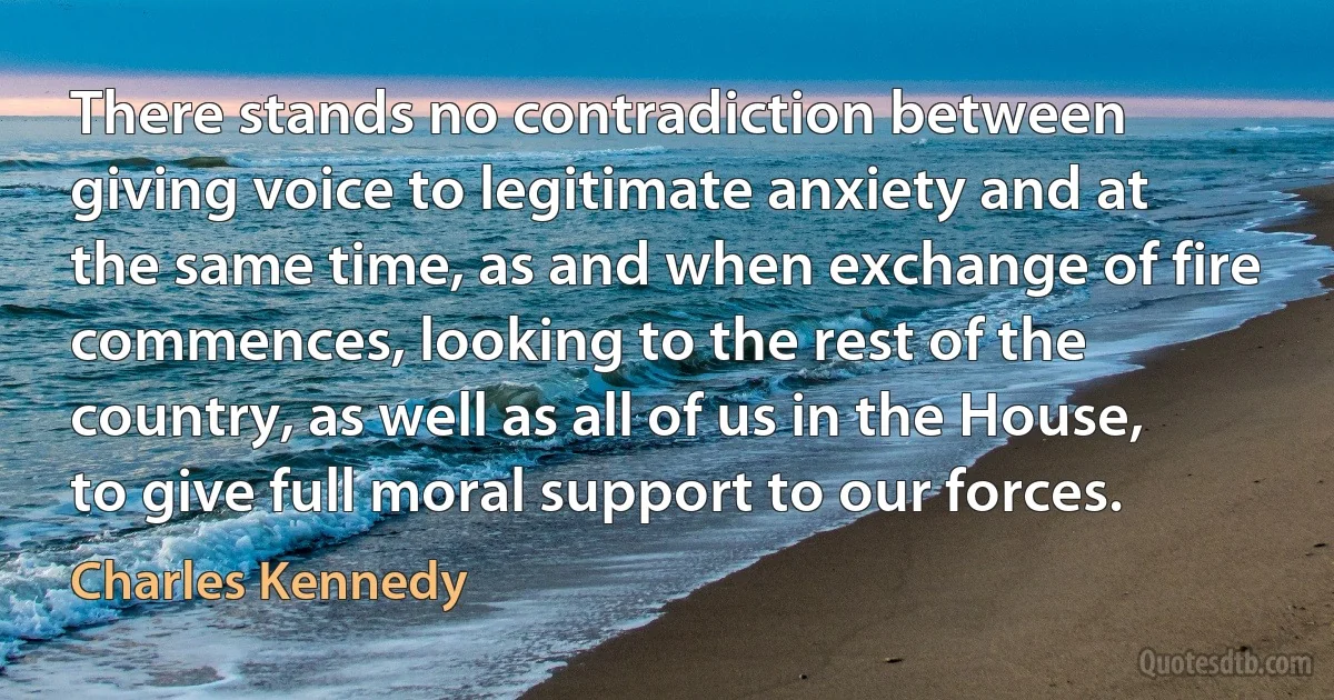 There stands no contradiction between giving voice to legitimate anxiety and at the same time, as and when exchange of fire commences, looking to the rest of the country, as well as all of us in the House, to give full moral support to our forces. (Charles Kennedy)