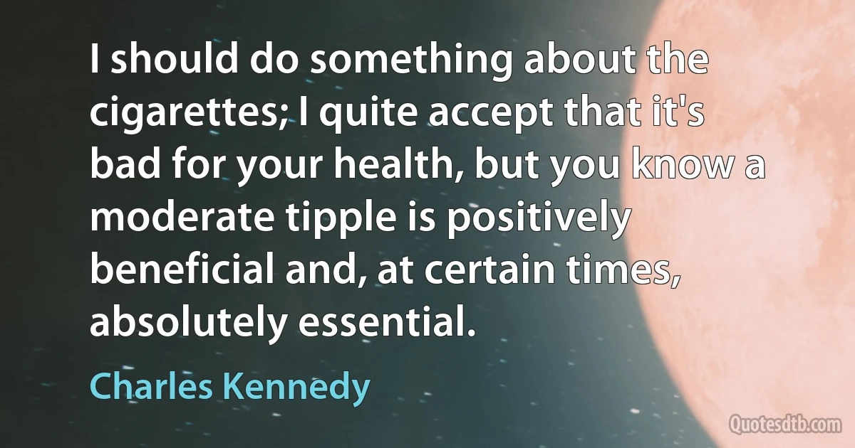 I should do something about the cigarettes; I quite accept that it's bad for your health, but you know a moderate tipple is positively beneficial and, at certain times, absolutely essential. (Charles Kennedy)