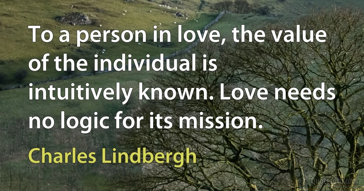 To a person in love, the value of the individual is intuitively known. Love needs no logic for its mission. (Charles Lindbergh)