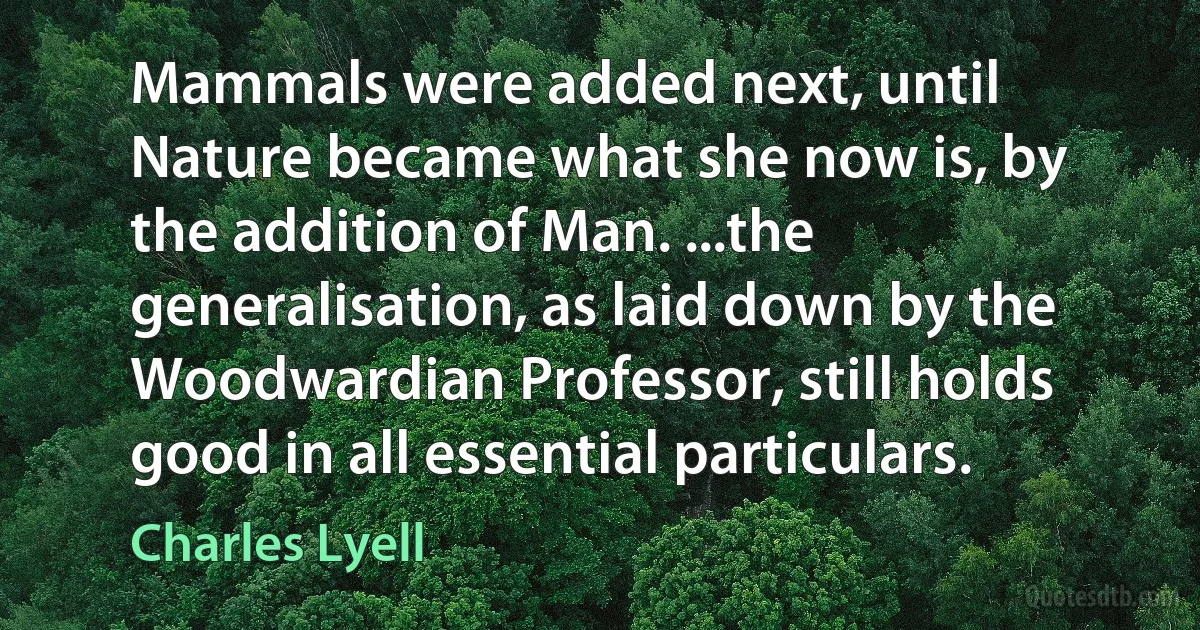 Mammals were added next, until Nature became what she now is, by the addition of Man. ...the generalisation, as laid down by the Woodwardian Professor, still holds good in all essential particulars. (Charles Lyell)