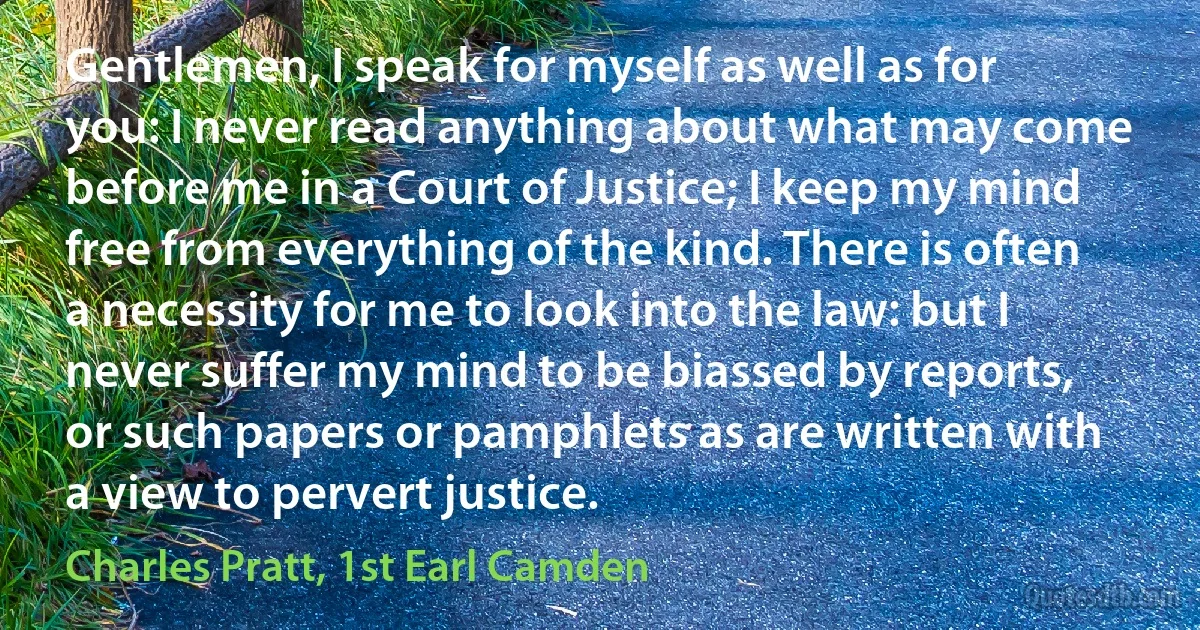 Gentlemen, I speak for myself as well as for you: I never read anything about what may come before me in a Court of Justice; I keep my mind free from everything of the kind. There is often a necessity for me to look into the law: but I never suffer my mind to be biassed by reports, or such papers or pamphlets as are written with a view to pervert justice. (Charles Pratt, 1st Earl Camden)