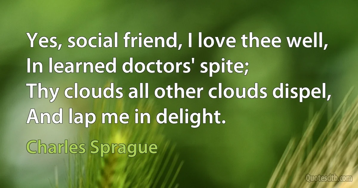 Yes, social friend, I love thee well,
In learned doctors' spite;
Thy clouds all other clouds dispel,
And lap me in delight. (Charles Sprague)