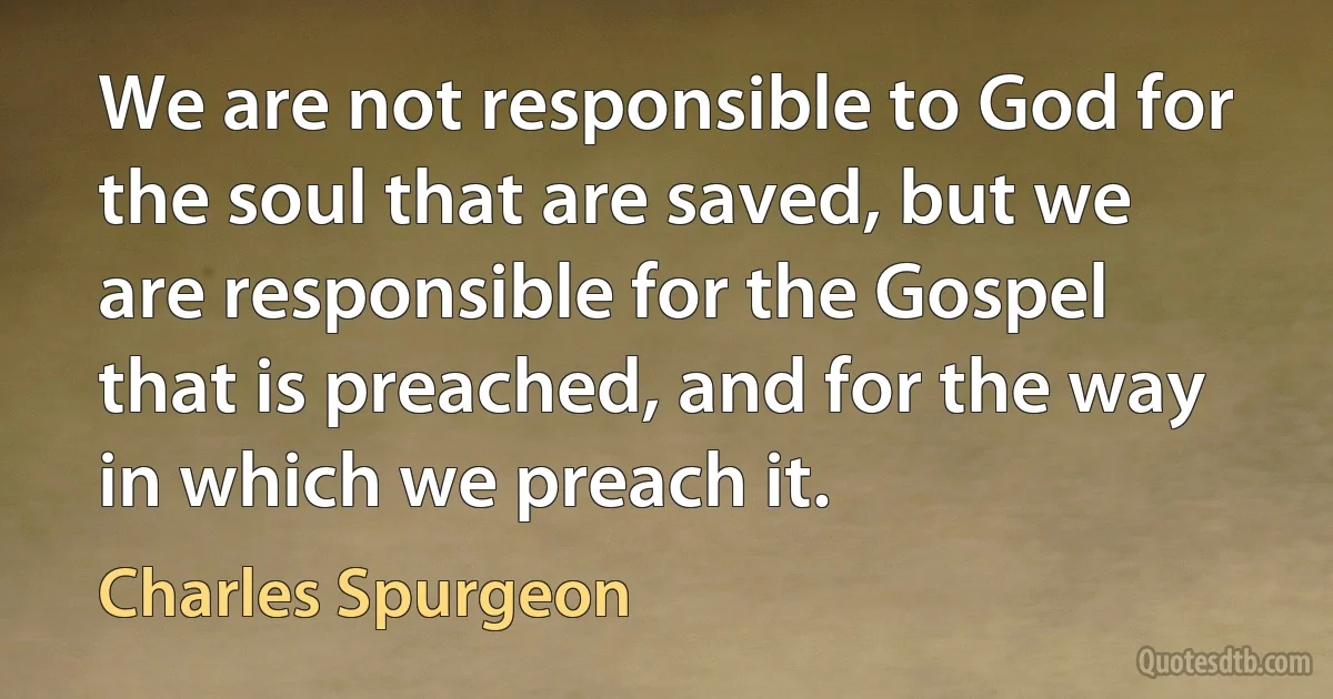 We are not responsible to God for the soul that are saved, but we are responsible for the Gospel that is preached, and for the way in which we preach it. (Charles Spurgeon)