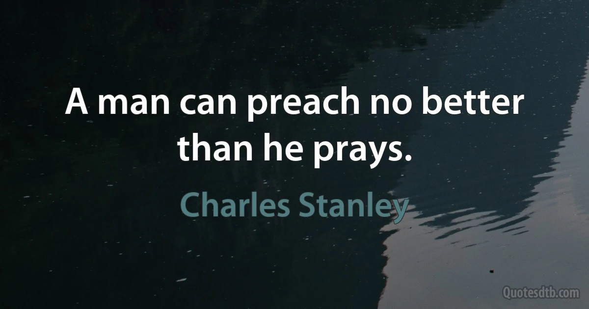 A man can preach no better than he prays. (Charles Stanley)