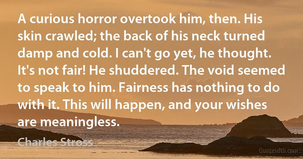 A curious horror overtook him, then. His skin crawled; the back of his neck turned damp and cold. I can't go yet, he thought. It's not fair! He shuddered. The void seemed to speak to him. Fairness has nothing to do with it. This will happen, and your wishes are meaningless. (Charles Stross)