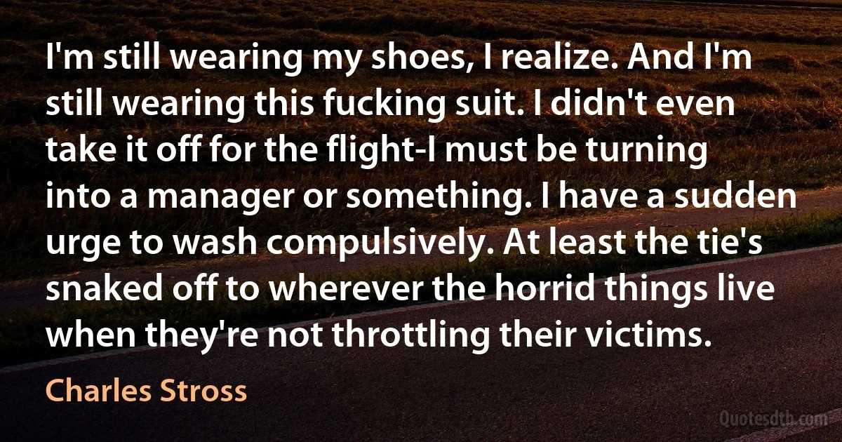 I'm still wearing my shoes, I realize. And I'm still wearing this fucking suit. I didn't even take it off for the flight-I must be turning into a manager or something. I have a sudden urge to wash compulsively. At least the tie's snaked off to wherever the horrid things live when they're not throttling their victims. (Charles Stross)