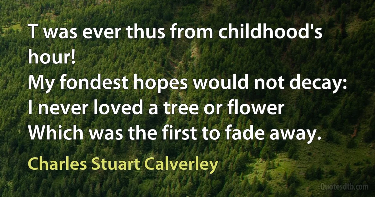 T was ever thus from childhood's hour!
My fondest hopes would not decay:
I never loved a tree or flower
Which was the first to fade away. (Charles Stuart Calverley)