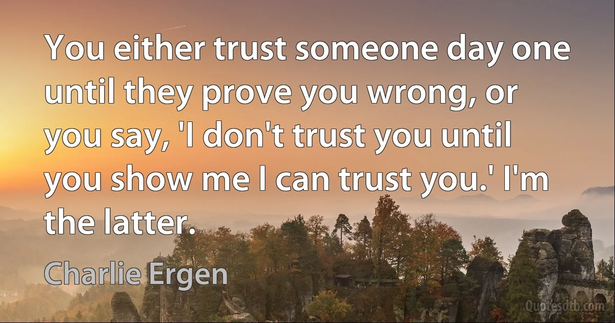 You either trust someone day one until they prove you wrong, or you say, 'I don't trust you until you show me I can trust you.' I'm the latter. (Charlie Ergen)