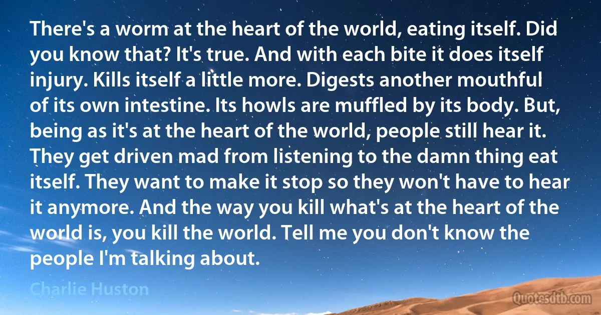 There's a worm at the heart of the world, eating itself. Did you know that? It's true. And with each bite it does itself injury. Kills itself a little more. Digests another mouthful of its own intestine. Its howls are muffled by its body. But, being as it's at the heart of the world, people still hear it. They get driven mad from listening to the damn thing eat itself. They want to make it stop so they won't have to hear it anymore. And the way you kill what's at the heart of the world is, you kill the world. Tell me you don't know the people I'm talking about. (Charlie Huston)