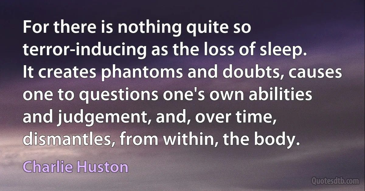 For there is nothing quite so terror-inducing as the loss of sleep. It creates phantoms and doubts, causes one to questions one's own abilities and judgement, and, over time, dismantles, from within, the body. (Charlie Huston)