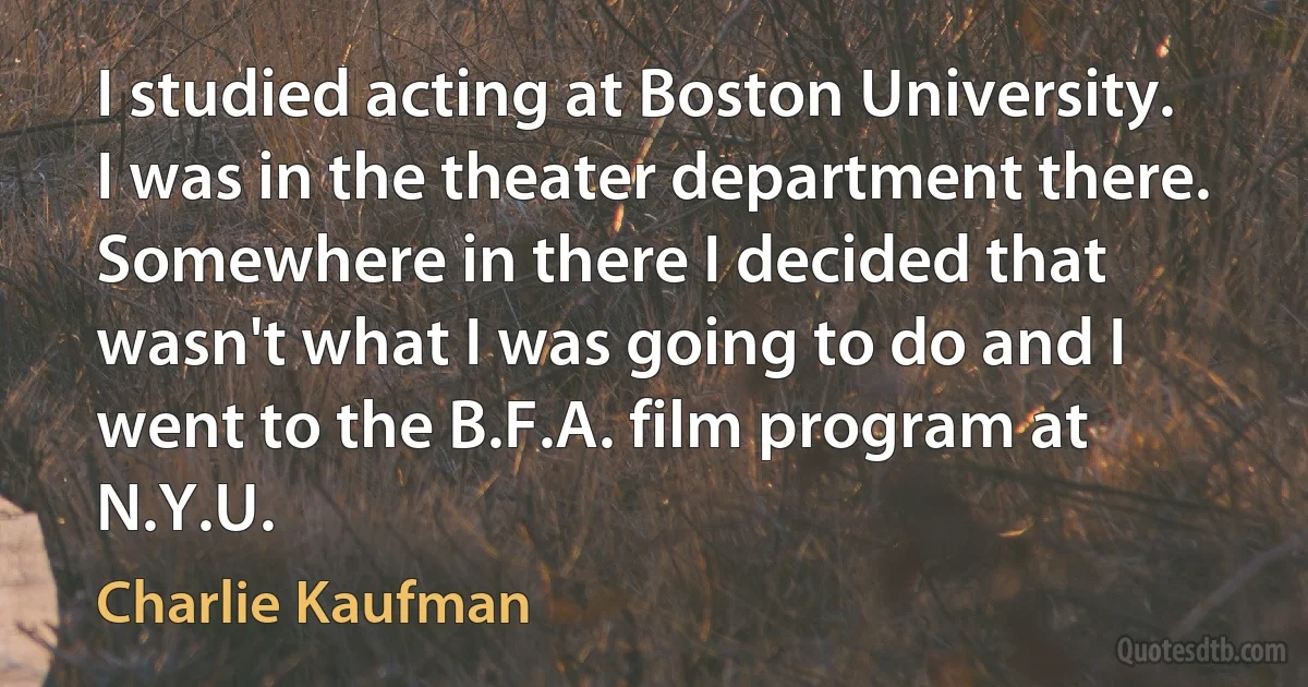 I studied acting at Boston University. I was in the theater department there. Somewhere in there I decided that wasn't what I was going to do and I went to the B.F.A. film program at N.Y.U. (Charlie Kaufman)