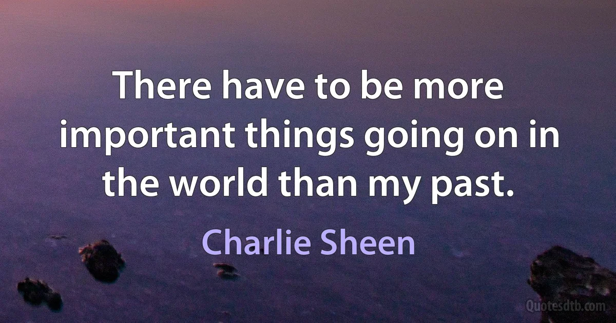 There have to be more important things going on in the world than my past. (Charlie Sheen)