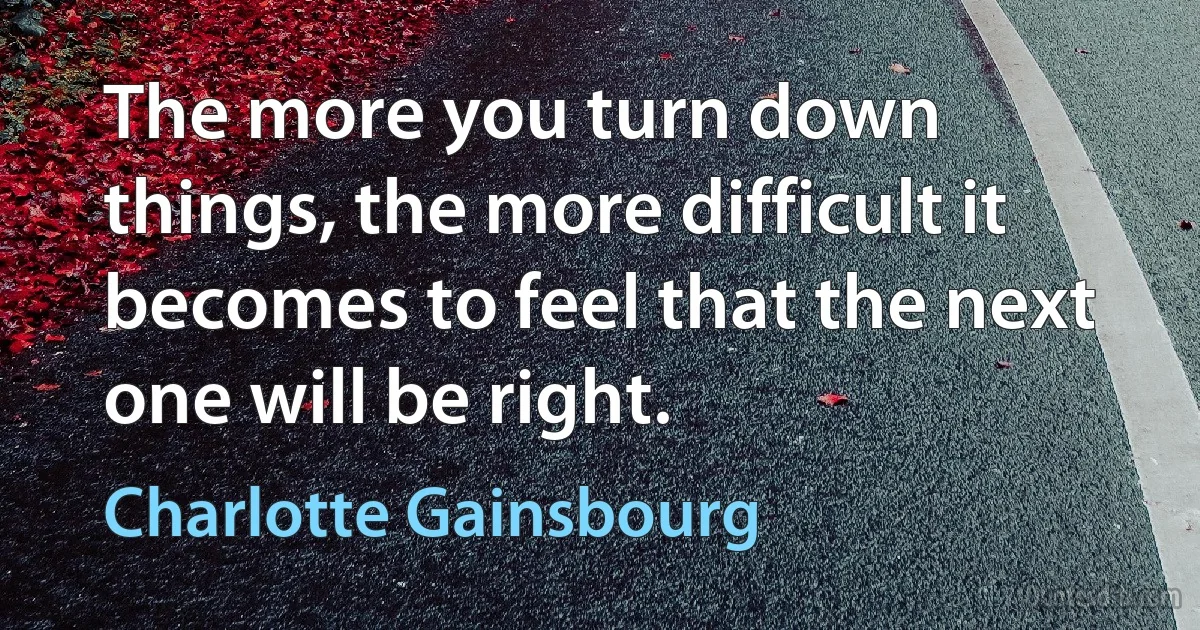 The more you turn down things, the more difficult it becomes to feel that the next one will be right. (Charlotte Gainsbourg)