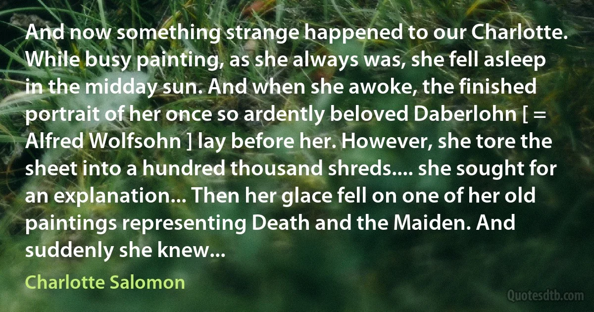 And now something strange happened to our Charlotte. While busy painting, as she always was, she fell asleep in the midday sun. And when she awoke, the finished portrait of her once so ardently beloved Daberlohn [ = Alfred Wolfsohn ] lay before her. However, she tore the sheet into a hundred thousand shreds.... she sought for an explanation... Then her glace fell on one of her old paintings representing Death and the Maiden. And suddenly she knew... (Charlotte Salomon)