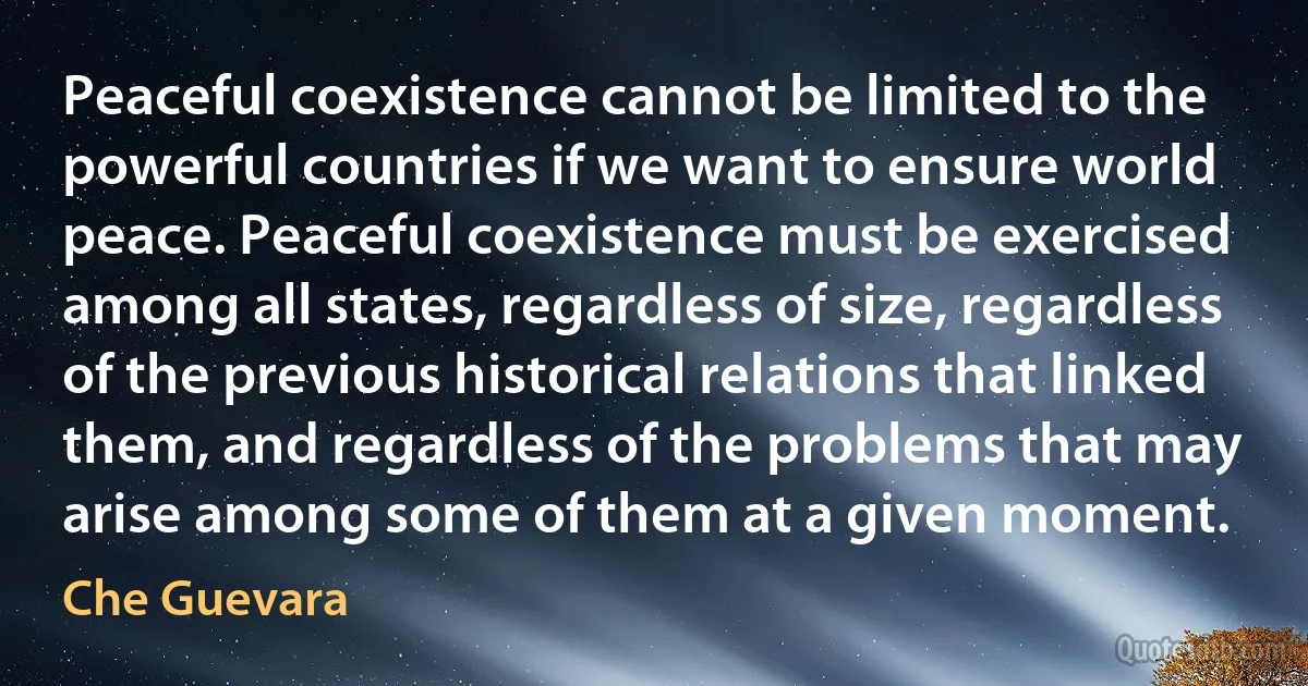 Peaceful coexistence cannot be limited to the powerful countries if we want to ensure world peace. Peaceful coexistence must be exercised among all states, regardless of size, regardless of the previous historical relations that linked them, and regardless of the problems that may arise among some of them at a given moment. (Che Guevara)