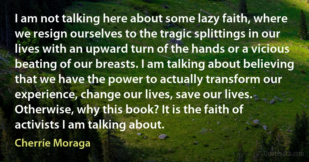 I am not talking here about some lazy faith, where we resign ourselves to the tragic splittings in our lives with an upward turn of the hands or a vicious beating of our breasts. I am talking about believing that we have the power to actually transform our experience, change our lives, save our lives. Otherwise, why this book? It is the faith of activists I am talking about. (Cherríe Moraga)