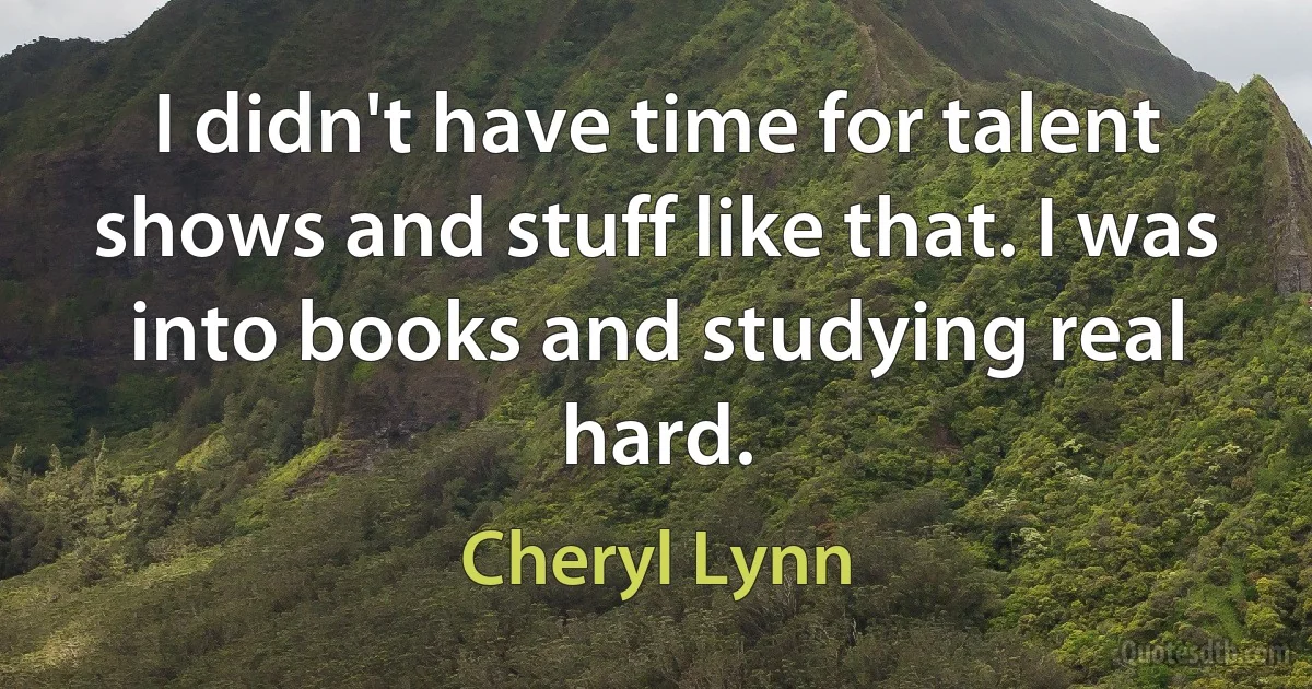 I didn't have time for talent shows and stuff like that. I was into books and studying real hard. (Cheryl Lynn)