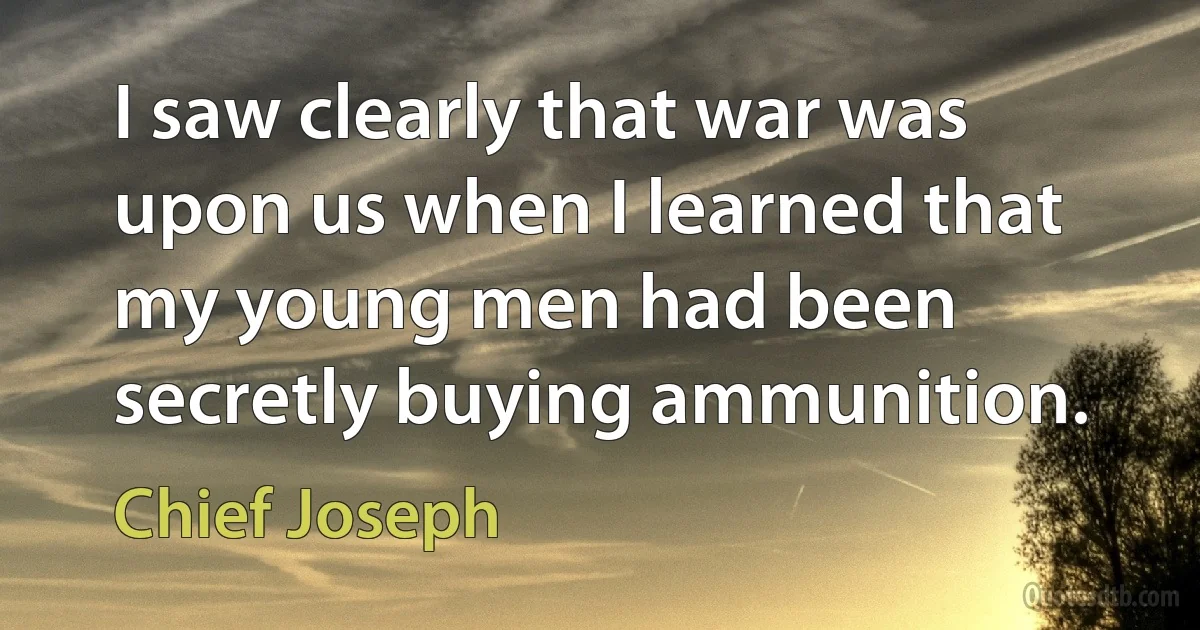 I saw clearly that war was upon us when I learned that my young men had been secretly buying ammunition. (Chief Joseph)