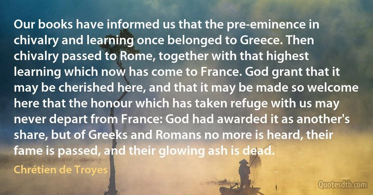 Our books have informed us that the pre-eminence in chivalry and learning once belonged to Greece. Then chivalry passed to Rome, together with that highest learning which now has come to France. God grant that it may be cherished here, and that it may be made so welcome here that the honour which has taken refuge with us may never depart from France: God had awarded it as another's share, but of Greeks and Romans no more is heard, their fame is passed, and their glowing ash is dead. (Chrétien de Troyes)