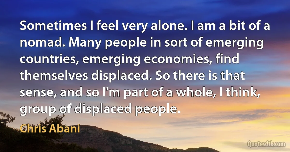 Sometimes I feel very alone. I am a bit of a nomad. Many people in sort of emerging countries, emerging economies, find themselves displaced. So there is that sense, and so I'm part of a whole, I think, group of displaced people. (Chris Abani)