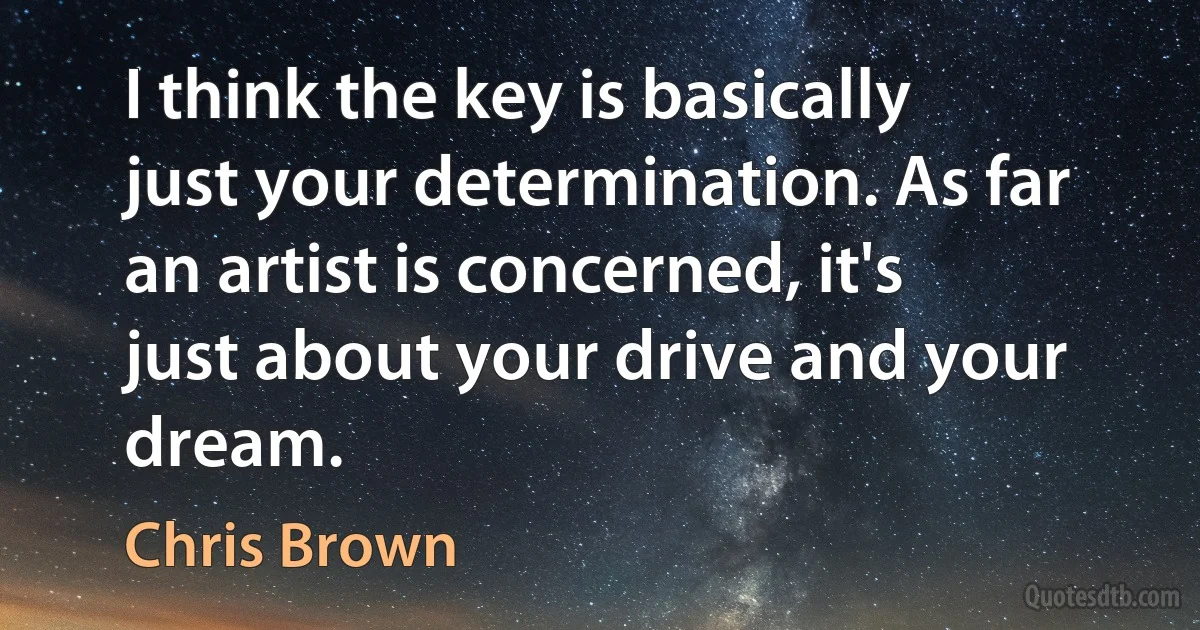 I think the key is basically just your determination. As far an artist is concerned, it's just about your drive and your dream. (Chris Brown)