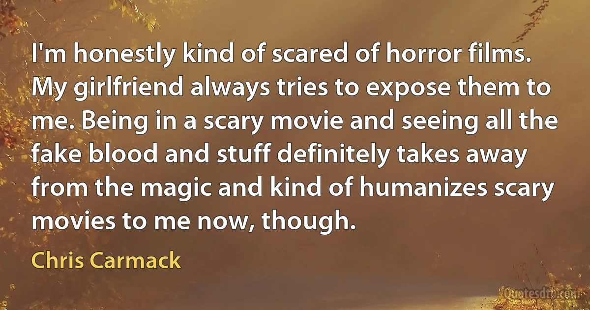 I'm honestly kind of scared of horror films. My girlfriend always tries to expose them to me. Being in a scary movie and seeing all the fake blood and stuff definitely takes away from the magic and kind of humanizes scary movies to me now, though. (Chris Carmack)