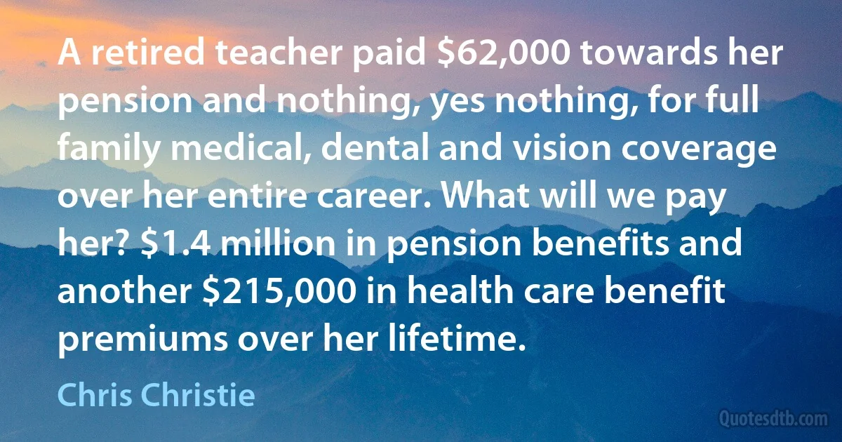 A retired teacher paid $62,000 towards her pension and nothing, yes nothing, for full family medical, dental and vision coverage over her entire career. What will we pay her? $1.4 million in pension benefits and another $215,000 in health care benefit premiums over her lifetime. (Chris Christie)