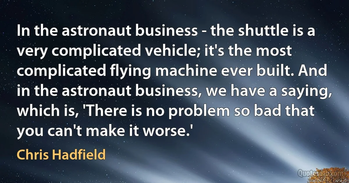 In the astronaut business - the shuttle is a very complicated vehicle; it's the most complicated flying machine ever built. And in the astronaut business, we have a saying, which is, 'There is no problem so bad that you can't make it worse.' (Chris Hadfield)