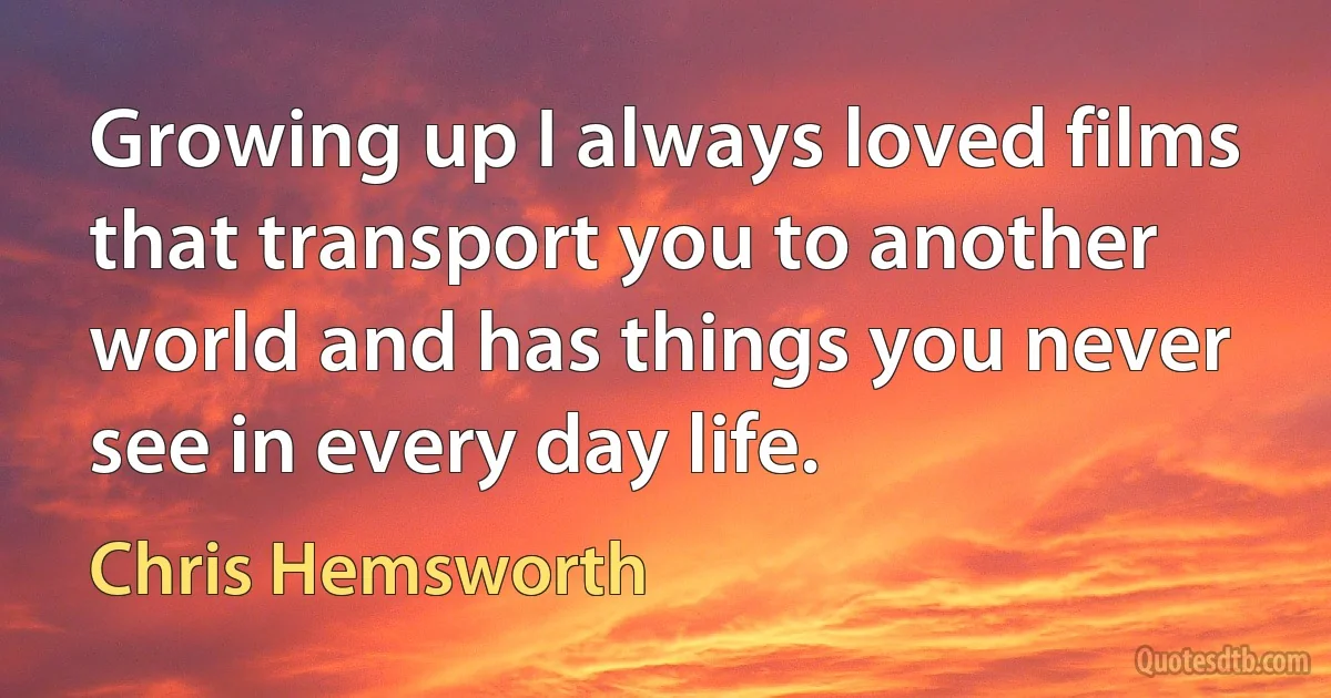 Growing up I always loved films that transport you to another world and has things you never see in every day life. (Chris Hemsworth)