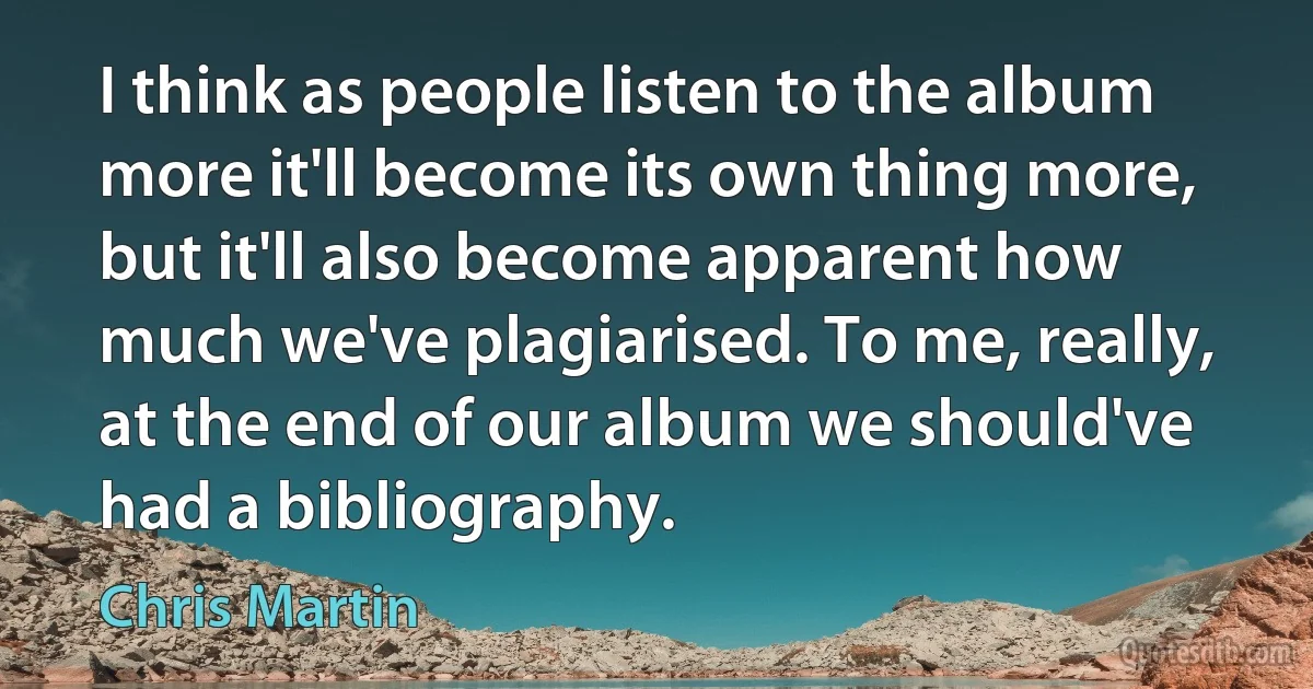 I think as people listen to the album more it'll become its own thing more, but it'll also become apparent how much we've plagiarised. To me, really, at the end of our album we should've had a bibliography. (Chris Martin)