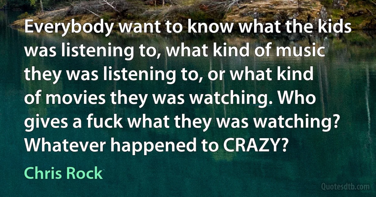 Everybody want to know what the kids was listening to, what kind of music they was listening to, or what kind of movies they was watching. Who gives a fuck what they was watching? Whatever happened to CRAZY? (Chris Rock)