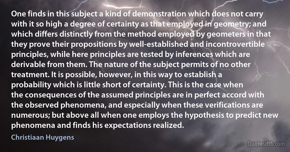 One finds in this subject a kind of demonstration which does not carry with it so high a degree of certainty as that employed in geometry; and which differs distinctly from the method employed by geometers in that they prove their propositions by well-established and incontrovertible principles, while here principles are tested by inferences which are derivable from them. The nature of the subject permits of no other treatment. It is possible, however, in this way to establish a probability which is little short of certainty. This is the case when the consequences of the assumed principles are in perfect accord with the observed phenomena, and especially when these verifications are numerous; but above all when one employs the hypothesis to predict new phenomena and finds his expectations realized. (Christiaan Huygens)