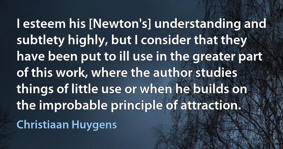 I esteem his [Newton's] understanding and subtlety highly, but I consider that they have been put to ill use in the greater part of this work, where the author studies things of little use or when he builds on the improbable principle of attraction. (Christiaan Huygens)