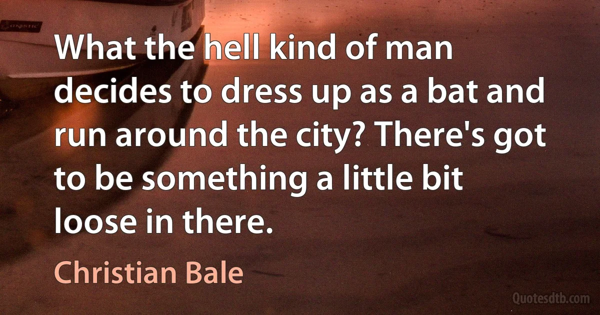 What the hell kind of man decides to dress up as a bat and run around the city? There's got to be something a little bit loose in there. (Christian Bale)