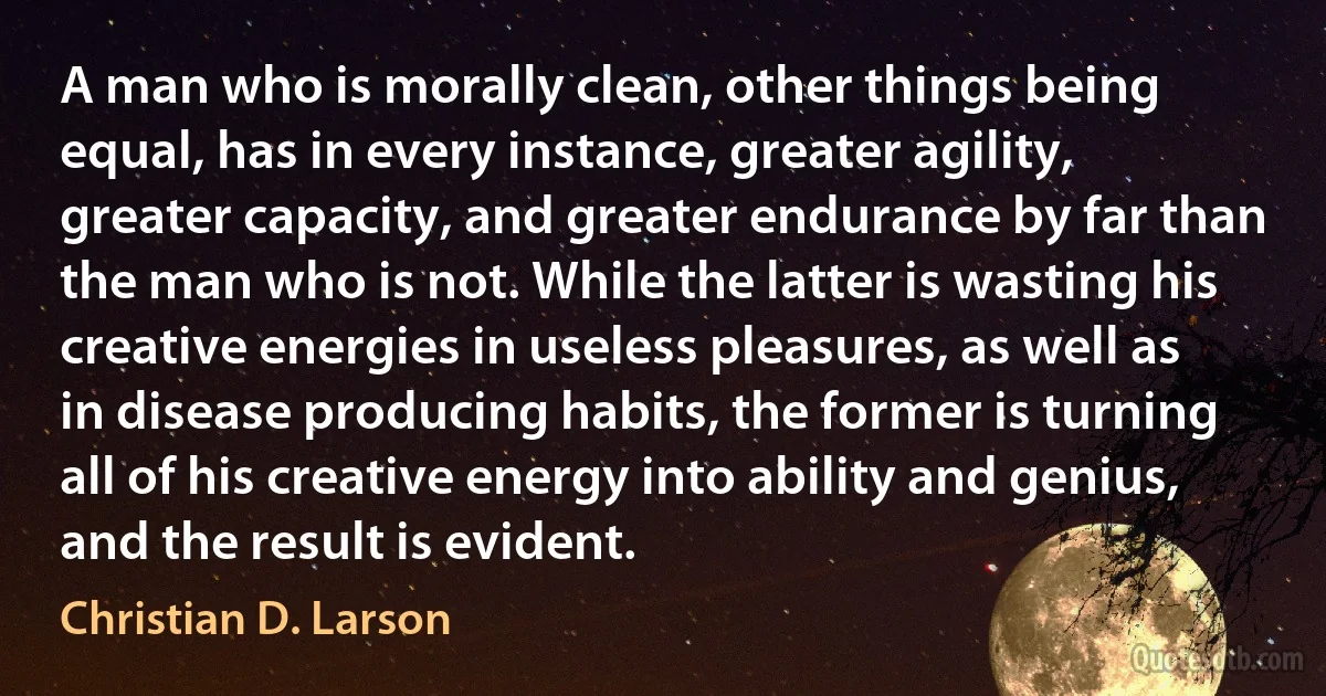 A man who is morally clean, other things being equal, has in every instance, greater agility, greater capacity, and greater endurance by far than the man who is not. While the latter is wasting his creative energies in useless pleasures, as well as in disease producing habits, the former is turning all of his creative energy into ability and genius, and the result is evident. (Christian D. Larson)