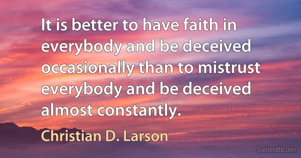 It is better to have faith in everybody and be deceived occasionally than to mistrust everybody and be deceived almost constantly. (Christian D. Larson)