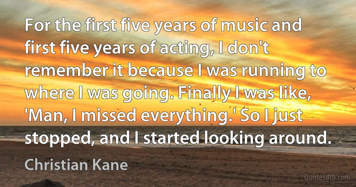 For the first five years of music and first five years of acting, I don't remember it because I was running to where I was going. Finally I was like, 'Man, I missed everything.' So I just stopped, and I started looking around. (Christian Kane)