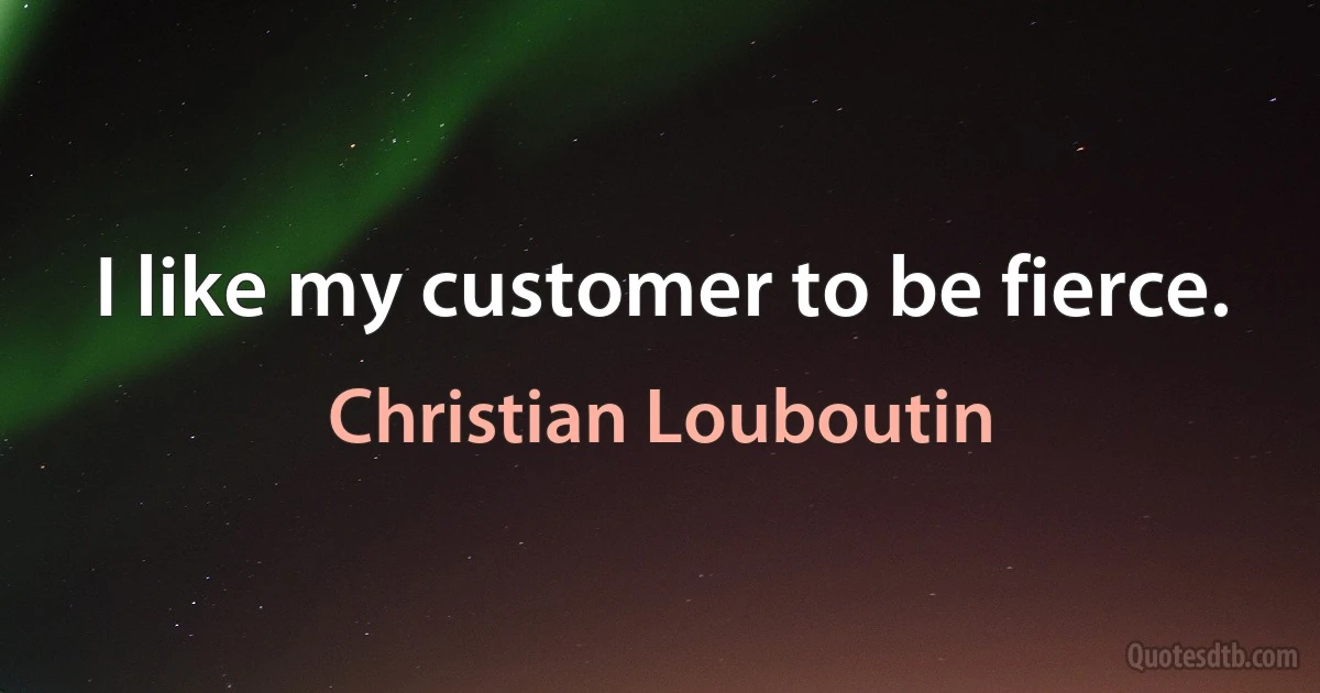 I like my customer to be fierce. (Christian Louboutin)