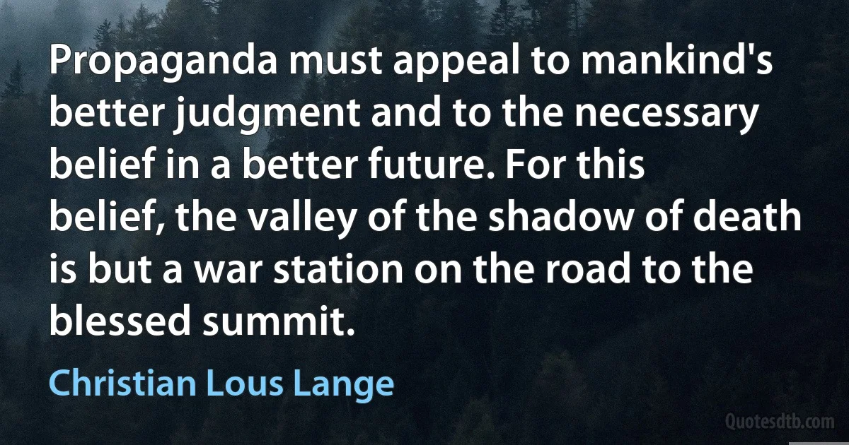 Propaganda must appeal to mankind's better judgment and to the necessary belief in a better future. For this belief, the valley of the shadow of death is but a war station on the road to the blessed summit. (Christian Lous Lange)