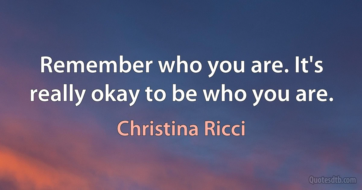 Remember who you are. It's really okay to be who you are. (Christina Ricci)