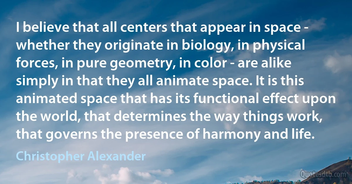 I believe that all centers that appear in space - whether they originate in biology, in physical forces, in pure geometry, in color - are alike simply in that they all animate space. It is this animated space that has its functional effect upon the world, that determines the way things work, that governs the presence of harmony and life. (Christopher Alexander)