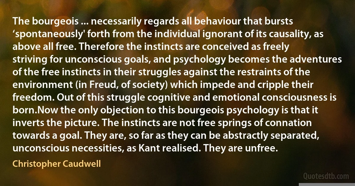 The bourgeois ... necessarily regards all behaviour that bursts ‘spontaneously' forth from the individual ignorant of its causality, as above all free. Therefore the instincts are conceived as freely striving for unconscious goals, and psychology becomes the adventures of the free instincts in their struggles against the restraints of the environment (in Freud, of society) which impede and cripple their freedom. Out of this struggle cognitive and emotional consciousness is born.Now the only objection to this bourgeois psychology is that it inverts the picture. The instincts are not free springs of connation towards a goal. They are, so far as they can be abstractly separated, unconscious necessities, as Kant realised. They are unfree. (Christopher Caudwell)