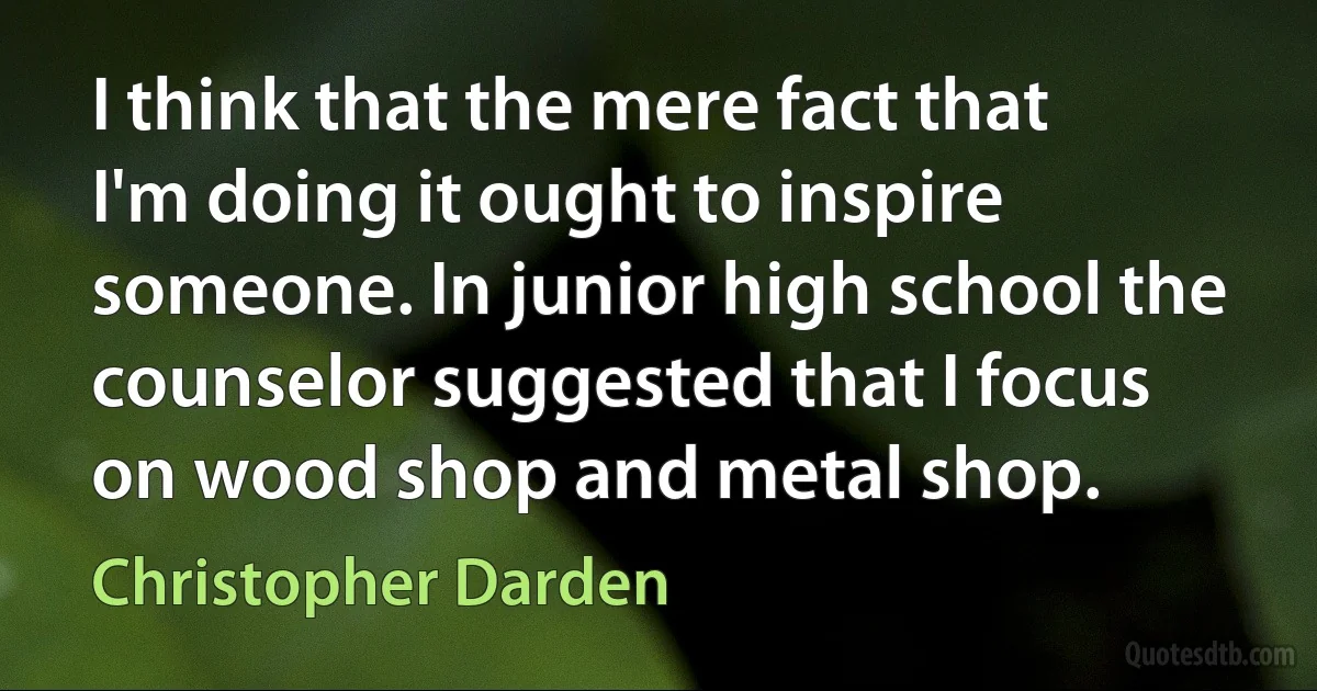 I think that the mere fact that I'm doing it ought to inspire someone. In junior high school the counselor suggested that I focus on wood shop and metal shop. (Christopher Darden)