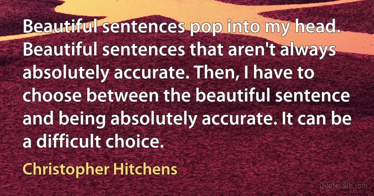 Beautiful sentences pop into my head. Beautiful sentences that aren't always absolutely accurate. Then, I have to choose between the beautiful sentence and being absolutely accurate. It can be a difficult choice. (Christopher Hitchens)