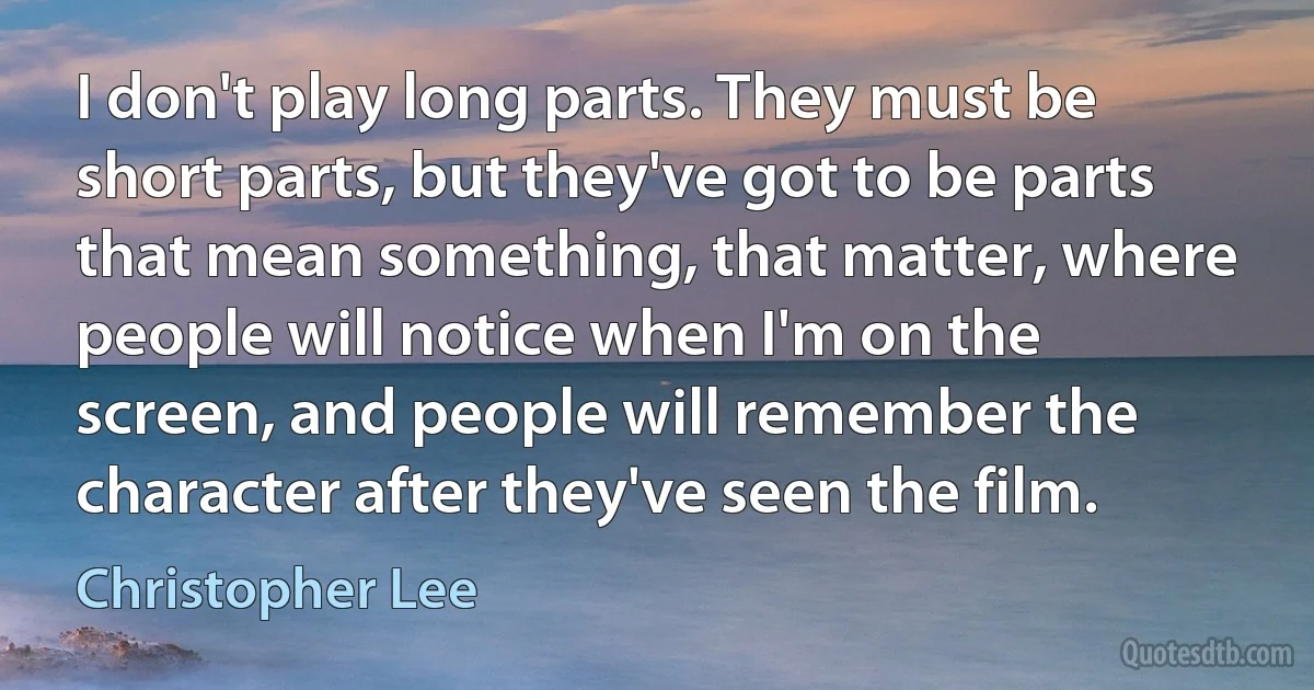 I don't play long parts. They must be short parts, but they've got to be parts that mean something, that matter, where people will notice when I'm on the screen, and people will remember the character after they've seen the film. (Christopher Lee)