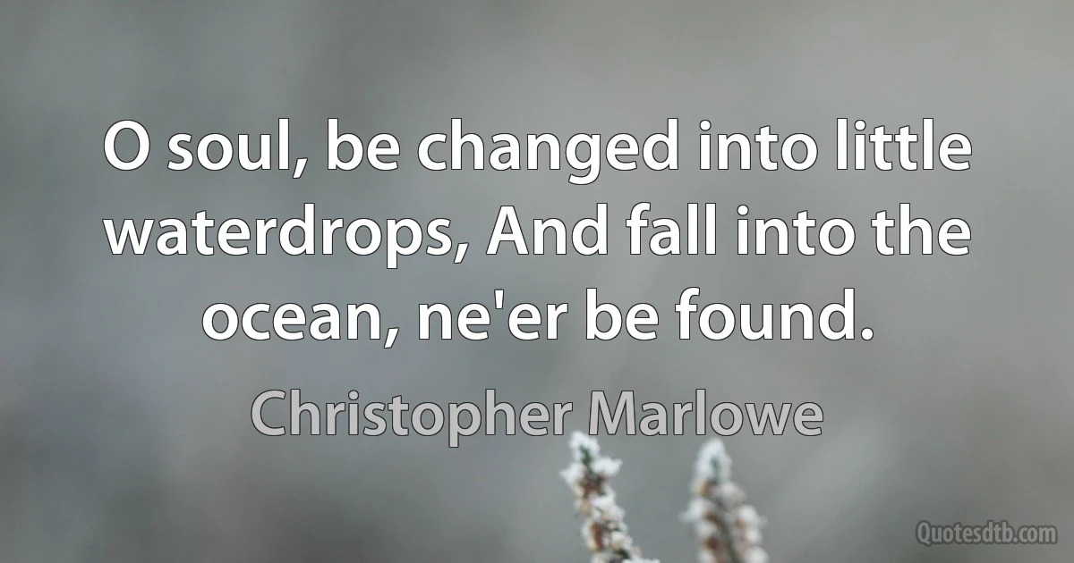 O soul, be changed into little waterdrops, And fall into the ocean, ne'er be found. (Christopher Marlowe)